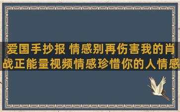 爱国手抄报 情感别再伤害我的肖战正能量视频情感珍惜你的人情感语录适合发快手的句子